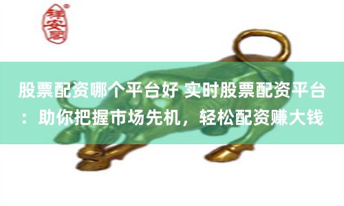 股票配资哪个平台好 实时股票配资平台：助你把握市场先机，轻松配资赚大钱