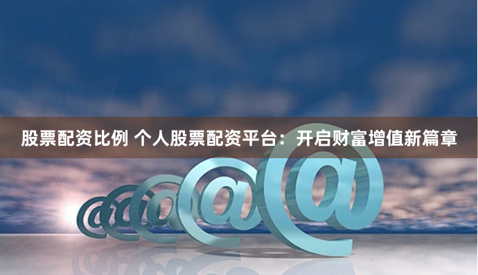 股票配资比例 个人股票配资平台：开启财富增值新篇章