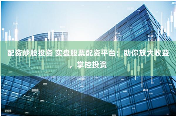 配资炒股投资 实盘股票配资平台：助你放大收益，掌控投资