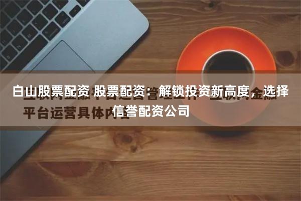 白山股票配资 股票配资：解锁投资新高度，选择信誉配资公司