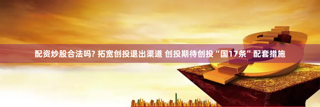 配资炒股合法吗? 拓宽创投退出渠道 创投期待创投“国17条”配套措施