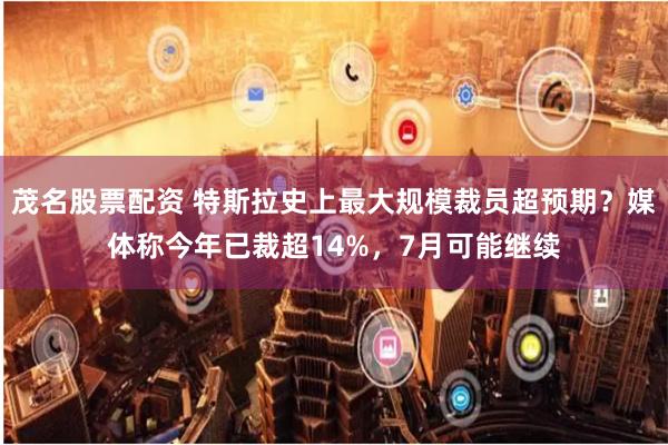 茂名股票配资 特斯拉史上最大规模裁员超预期？媒体称今年已裁超14%，7月可能继续