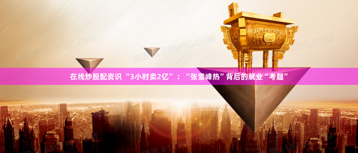 在线炒股配资识 “3小时卖2亿” ：“张雪峰热”背后的就业“考题”