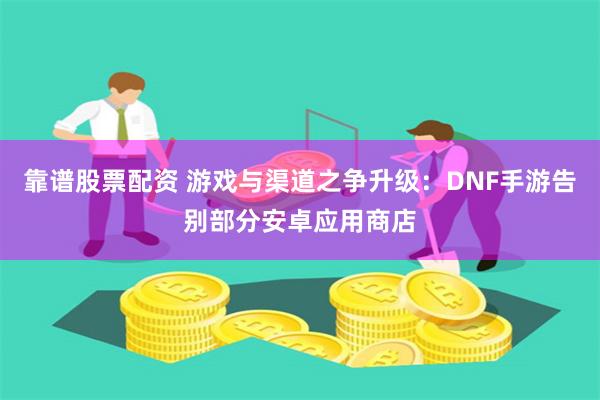 靠谱股票配资 游戏与渠道之争升级：DNF手游告别部分安卓应用商店