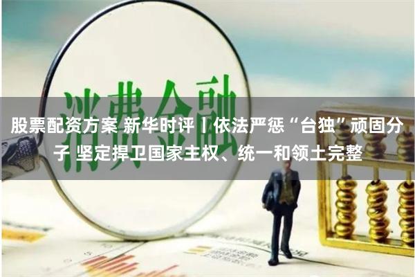 股票配资方案 新华时评丨依法严惩“台独”顽固分子 坚定捍卫国家主权、统一和领土完整
