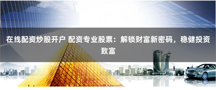 在线配资炒股开户 配资专业股票:解锁财富新密码,稳健投资致富