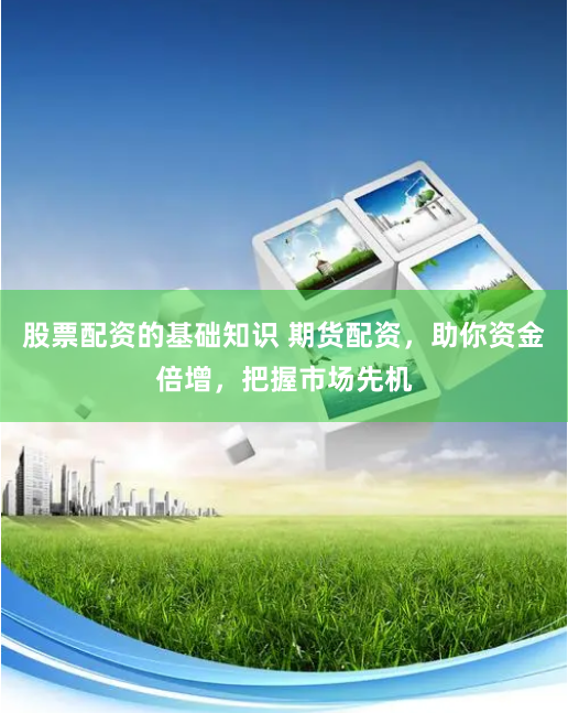 股票配资的基础知识 期货配资,助你资金倍增,把握市场先机