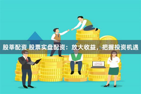 股莘配资 股票实盘配资：放大收益，把握投资机遇