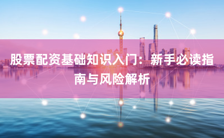 股票配资基础知识入门：新手必读指南与风险解析