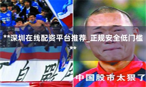 **深圳在线配资平台推荐_正规安全低门槛**